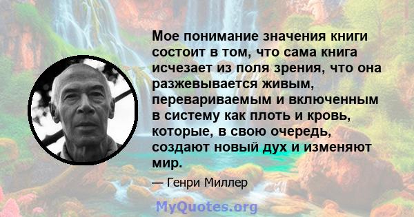 Мое понимание значения книги состоит в том, что сама книга исчезает из поля зрения, что она разжевывается живым, перевариваемым и включенным в систему как плоть и кровь, которые, в свою очередь, создают новый дух и