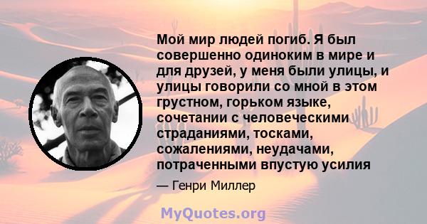 Мой мир людей погиб. Я был совершенно одиноким в мире и для друзей, у меня были улицы, и улицы говорили со мной в этом грустном, горьком языке, сочетании с человеческими страданиями, тосками, сожалениями, неудачами,