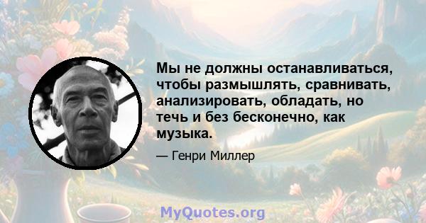 Мы не должны останавливаться, чтобы размышлять, сравнивать, анализировать, обладать, но течь и без бесконечно, как музыка.