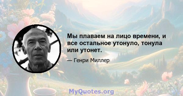 Мы плаваем на лицо времени, и все остальное утонуло, тонула или утонет.