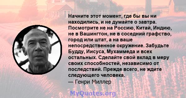 Начните этот момент, где бы вы ни находились, и не думайте о завтра. Посмотрите не на Россию, Китай, Индию, не в Вашингтон, не в соседний графство, город или штат, а на ваше непосредственное окружение. Забудьте Будду,