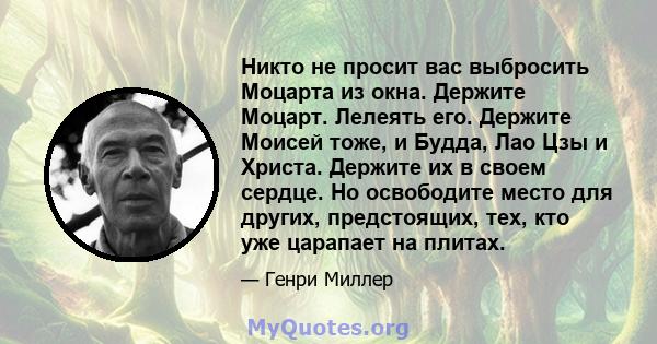 Никто не просит вас выбросить Моцарта из окна. Держите Моцарт. Лелеять его. Держите Моисей тоже, и Будда, Лао Цзы и Христа. Держите их в своем сердце. Но освободите место для других, предстоящих, тех, кто уже царапает