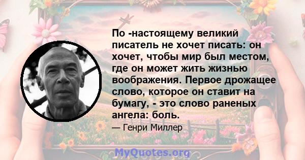 По -настоящему великий писатель не хочет писать: он хочет, чтобы мир был местом, где он может жить жизнью воображения. Первое дрожащее слово, которое он ставит на бумагу, - это слово раненых ангела: боль.