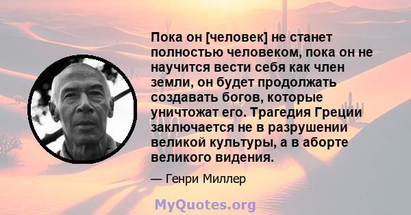 Пока он [человек] не станет полностью человеком, пока он не научится вести себя как член земли, он будет продолжать создавать богов, которые уничтожат его. Трагедия Греции заключается не в разрушении великой культуры, а 