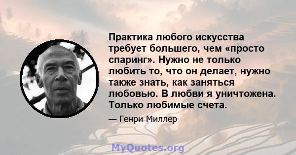 Практика любого искусства требует большего, чем «просто спаринг». Нужно не только любить то, что он делает, нужно также знать, как заняться любовью. В любви я уничтожена. Только любимые счета.