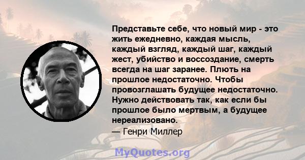 Представьте себе, что новый мир - это жить ежедневно, каждая мысль, каждый взгляд, каждый шаг, каждый жест, убийство и воссоздание, смерть всегда на шаг заранее. Плють на прошлое недостаточно. Чтобы провозглашать