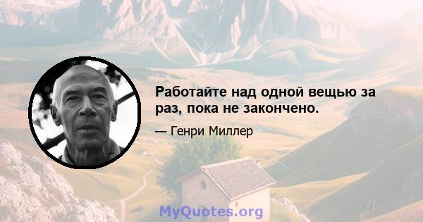 Работайте над одной вещью за раз, пока не закончено.