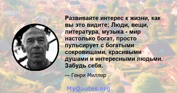 Развивайте интерес к жизни, как вы это видите; Люди, вещи, литература, музыка - мир настолько богат, просто пульсирует с богатыми сокровищами, красивыми душами и интересными людьми. Забудь себя.