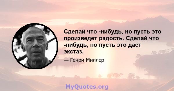 Сделай что -нибудь, но пусть это произведет радость. Сделай что -нибудь, но пусть это дает экстаз.