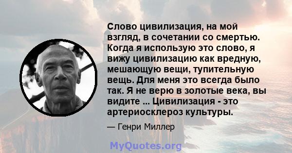 Слово цивилизация, на мой взгляд, в сочетании со смертью. Когда я использую это слово, я вижу цивилизацию как вредную, мешающую вещи, тупительную вещь. Для меня это всегда было так. Я не верю в золотые века, вы видите