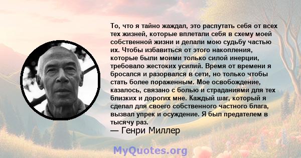 То, что я тайно жаждал, это распутать себя от всех тех жизней, которые вплетали себя в схему моей собственной жизни и делали мою судьбу частью их. Чтобы избавиться от этого накопления, которые были моими только силой