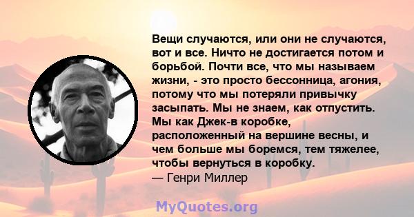 Вещи случаются, или они не случаются, вот и все. Ничто не достигается потом и борьбой. Почти все, что мы называем жизни, - это просто бессонница, агония, потому что мы потеряли привычку засыпать. Мы не знаем, как