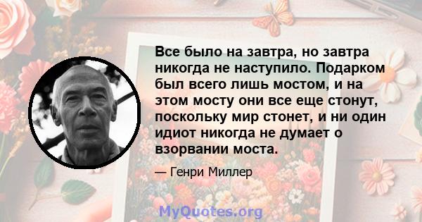 Все было на завтра, но завтра никогда не наступило. Подарком был всего лишь мостом, и на этом мосту они все еще стонут, поскольку мир стонет, и ни один идиот никогда не думает о взорвании моста.