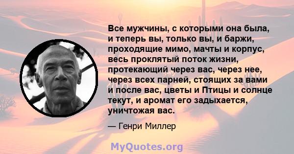 Все мужчины, с которыми она была, и теперь вы, только вы, и баржи, проходящие мимо, мачты и корпус, весь проклятый поток жизни, протекающий через вас, через нее, через всех парней, стоящих за вами и после вас, цветы и