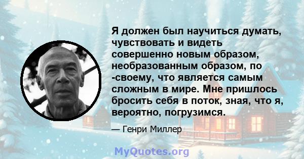 Я должен был научиться думать, чувствовать и видеть совершенно новым образом, необразованным образом, по -своему, что является самым сложным в мире. Мне пришлось бросить себя в поток, зная, что я, вероятно, погрузимся.