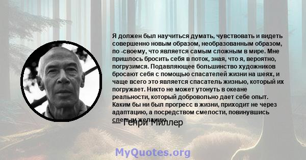 Я должен был научиться думать, чувствовать и видеть совершенно новым образом, необразованным образом, по -своему, что является самым сложным в мире. Мне пришлось бросить себя в поток, зная, что я, вероятно, погрузимся.