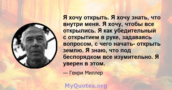 Я хочу открыть. Я хочу знать, что внутри меня. Я хочу, чтобы все открылись. Я как убедительный с открытием в руке, задаваясь вопросом, с чего начать- открыть землю. Я знаю, что под беспорядком все изумительно. Я уверен