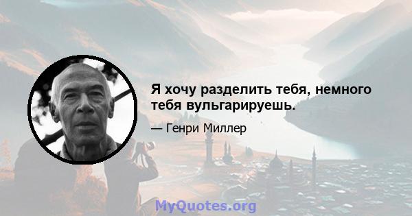 Я хочу разделить тебя, немного тебя вульгарируешь.