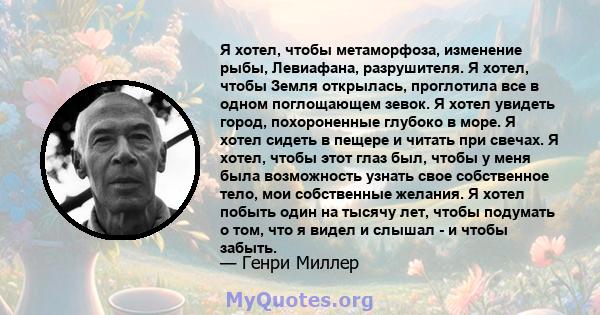 Я хотел, чтобы метаморфоза, изменение рыбы, Левиафана, разрушителя. Я хотел, чтобы Земля открылась, проглотила все в одном поглощающем зевок. Я хотел увидеть город, похороненные глубоко в море. Я хотел сидеть в пещере и 