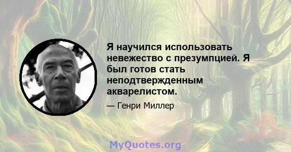 Я научился использовать невежество с презумпцией. Я был готов стать неподтвержденным акварелистом.