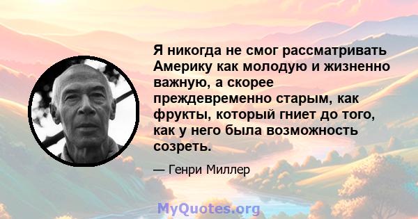 Я никогда не смог рассматривать Америку как молодую и жизненно важную, а скорее преждевременно старым, как фрукты, который гниет до того, как у него была возможность созреть.