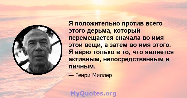 Я положительно против всего этого дерьма, который перемещается сначала во имя этой вещи, а затем во имя этого. Я верю только в то, что является активным, непосредственным и личным.