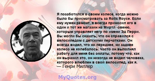 Я позаботился о своем колесе, когда можно было бы присматривать за Rolls Royce. Если ему нужен ремонт, я всегда приносил его в один и тот же магазин на Миртл -авеню, которым управляет негр по имени Эд Перри. Вы могли бы 