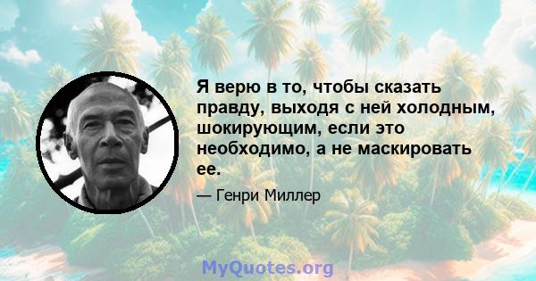 Я верю в то, чтобы сказать правду, выходя с ней холодным, шокирующим, если это необходимо, а не маскировать ее.