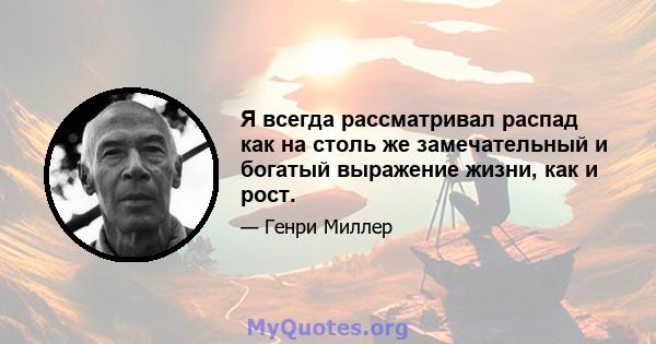 Я всегда рассматривал распад как на столь же замечательный и богатый выражение жизни, как и рост.