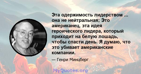 Эта одержимость лидерством ... она не нейтральная; Это американец, эта идея героического лидера, который приходит на белую лошадь, чтобы спасти день. Я думаю, что это убивает американские компании.