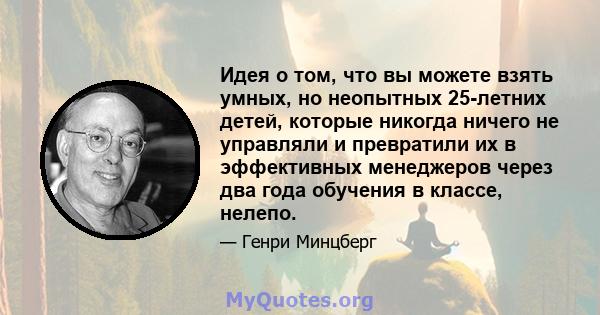 Идея о том, что вы можете взять умных, но неопытных 25-летних детей, которые никогда ничего не управляли и превратили их в эффективных менеджеров через два года обучения в классе, нелепо.