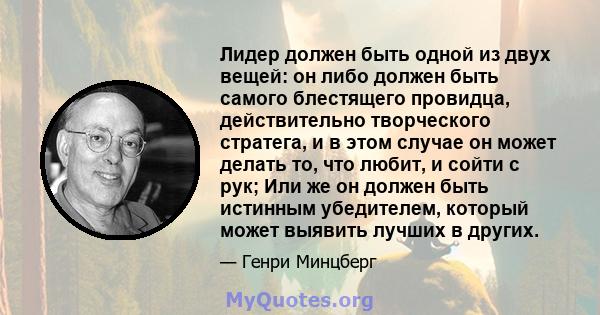 Лидер должен быть одной из двух вещей: он либо должен быть самого блестящего провидца, действительно творческого стратега, и в этом случае он может делать то, что любит, и сойти с рук; Или же он должен быть истинным