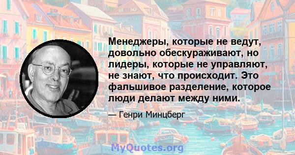 Менеджеры, которые не ведут, довольно обескураживают, но лидеры, которые не управляют, не знают, что происходит. Это фальшивое разделение, которое люди делают между ними.