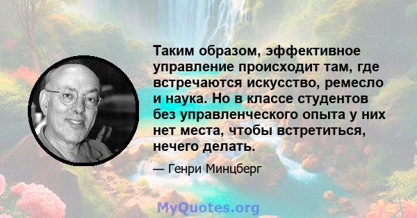 Таким образом, эффективное управление происходит там, где встречаются искусство, ремесло и наука. Но в классе студентов без управленческого опыта у них нет места, чтобы встретиться, нечего делать.