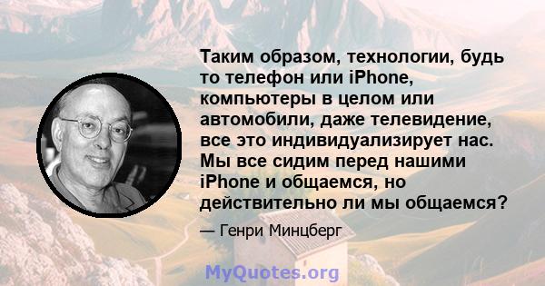 Таким образом, технологии, будь то телефон или iPhone, компьютеры в целом или автомобили, даже телевидение, все это индивидуализирует нас. Мы все сидим перед нашими iPhone и общаемся, но действительно ли мы общаемся?