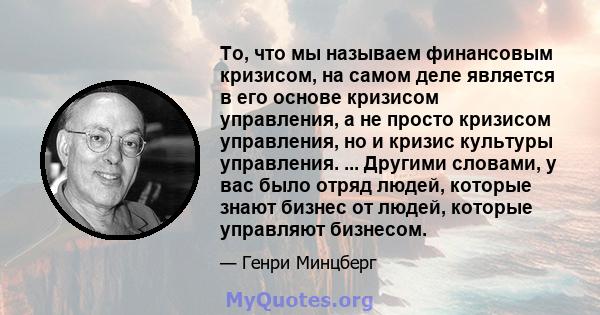 То, что мы называем финансовым кризисом, на самом деле является в его основе кризисом управления, а не просто кризисом управления, но и кризис культуры управления. ... Другими словами, у вас было отряд людей, которые