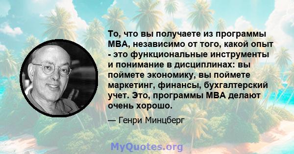 То, что вы получаете из программы MBA, независимо от того, какой опыт - это функциональные инструменты и понимание в дисциплинах: вы поймете экономику, вы поймете маркетинг, финансы, бухгалтерский учет. Это, программы