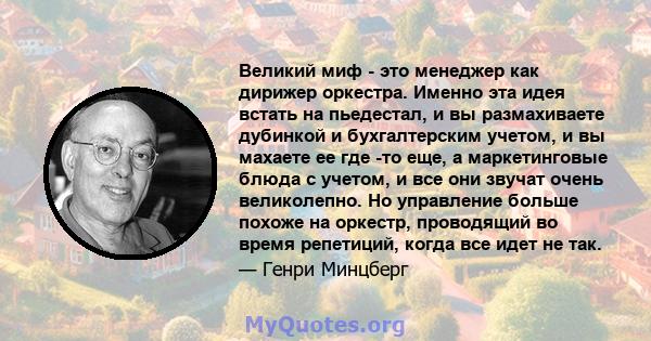 Великий миф - это менеджер как дирижер оркестра. Именно эта идея встать на пьедестал, и вы размахиваете дубинкой и бухгалтерским учетом, и вы махаете ее где -то еще, а маркетинговые блюда с учетом, и все они звучат