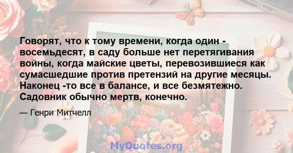 Говорят, что к тому времени, когда один - восемьдесят, в саду больше нет перетягивания войны, когда майские цветы, перевозившиеся как сумасшедшие против претензий на другие месяцы. Наконец -то все в балансе, и все