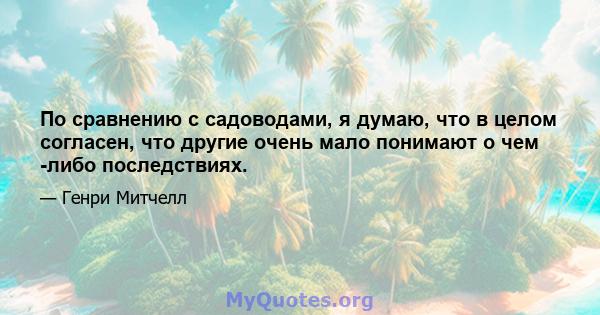 По сравнению с садоводами, я думаю, что в целом согласен, что другие очень мало понимают о чем -либо последствиях.