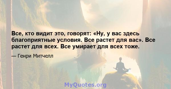 Все, кто видит это, говорят: «Ну, у вас здесь благоприятные условия. Все растет для вас». Все растет для всех. Все умирает для всех тоже.