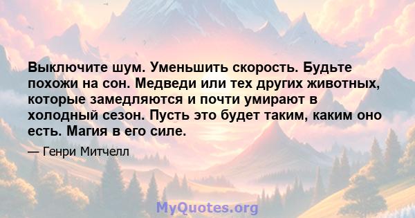 Выключите шум. Уменьшить скорость. Будьте похожи на сон. Медведи или тех других животных, которые замедляются и почти умирают в холодный сезон. Пусть это будет таким, каким оно есть. Магия в его силе.