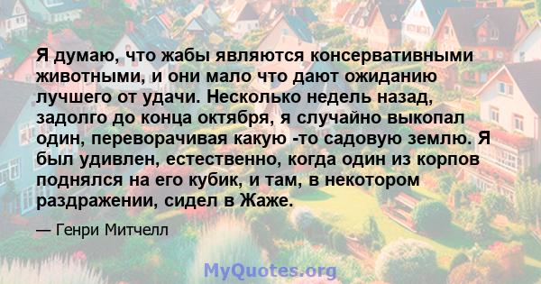 Я думаю, что жабы являются консервативными животными, и они мало что дают ожиданию лучшего от удачи. Несколько недель назад, задолго до конца октября, я случайно выкопал один, переворачивая какую -то садовую землю. Я