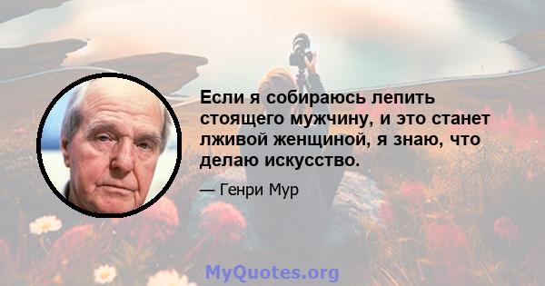 Если я собираюсь лепить стоящего мужчину, и это станет лживой женщиной, я знаю, что делаю искусство.