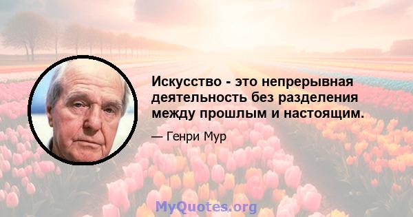 Искусство - это непрерывная деятельность без разделения между прошлым и настоящим.