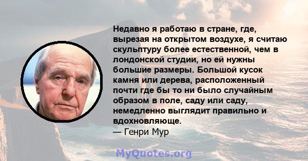 Недавно я работаю в стране, где, вырезая на открытом воздухе, я считаю скульптуру более естественной, чем в лондонской студии, но ей нужны большие размеры. Большой кусок камня или дерева, расположенный почти где бы то