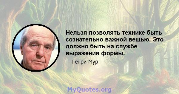 Нельзя позволять технике быть сознательно важной вещью. Это должно быть на службе выражения формы.