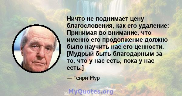 Ничто не поднимает цену благословения, как его удаление; Принимая во внимание, что именно его продолжение должно было научить нас его ценности. [Мудрый быть благодарным за то, что у нас есть, пока у нас есть.]