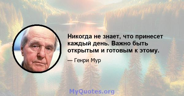 Никогда не знает, что принесет каждый день. Важно быть открытым и готовым к этому.