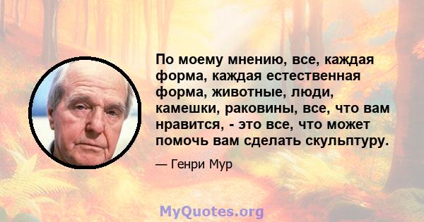 По моему мнению, все, каждая форма, каждая естественная форма, животные, люди, камешки, раковины, все, что вам нравится, - это все, что может помочь вам сделать скульптуру.